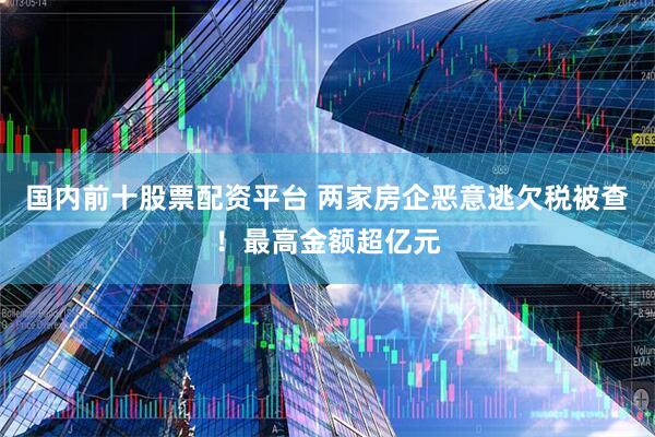 国内前十股票配资平台 两家房企恶意逃欠税被查！最高金额超亿元