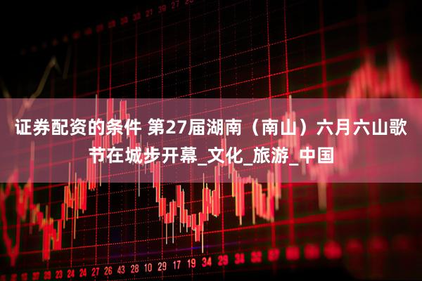 证券配资的条件 第27届湖南（南山）六月六山歌节在城步开幕_文化_旅游_中国
