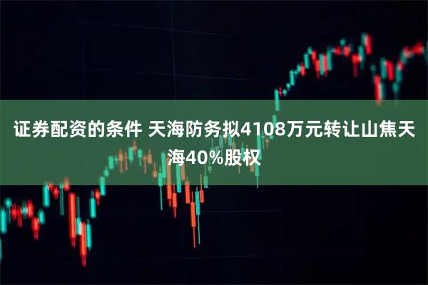 证券配资的条件 天海防务拟4108万元转让山焦天海40%股权