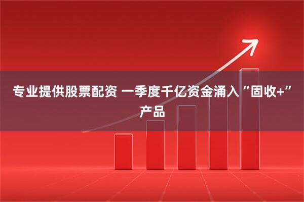 专业提供股票配资 一季度千亿资金涌入“固收+”产品