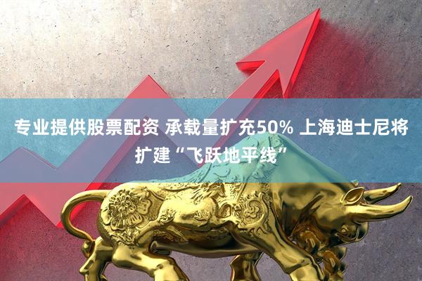 专业提供股票配资 承载量扩充50% 上海迪士尼将扩建“飞跃地平线”