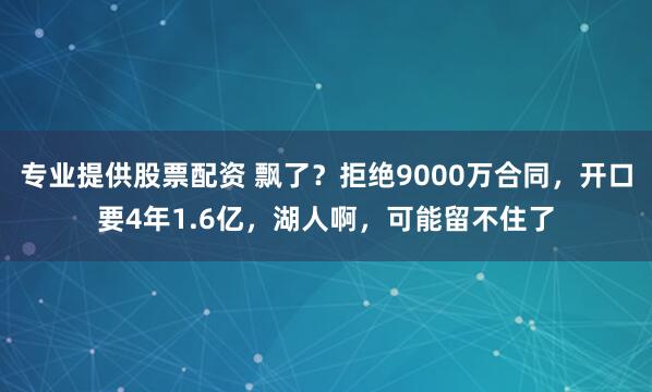 专业提供股票配资 飘了？拒绝9000万合同，开口要4年1.6亿，湖人啊，可能留不住了